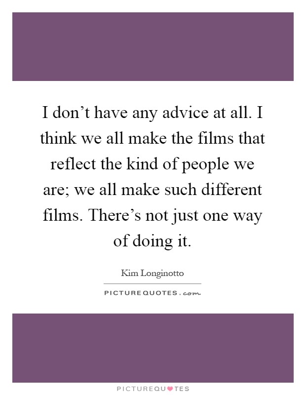 I don't have any advice at all. I think we all make the films that reflect the kind of people we are; we all make such different films. There's not just one way of doing it Picture Quote #1