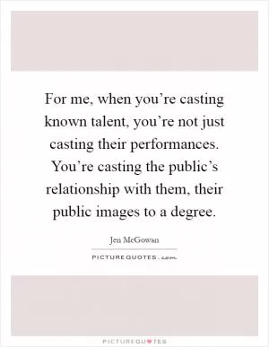 For me, when you’re casting known talent, you’re not just casting their performances. You’re casting the public’s relationship with them, their public images to a degree Picture Quote #1