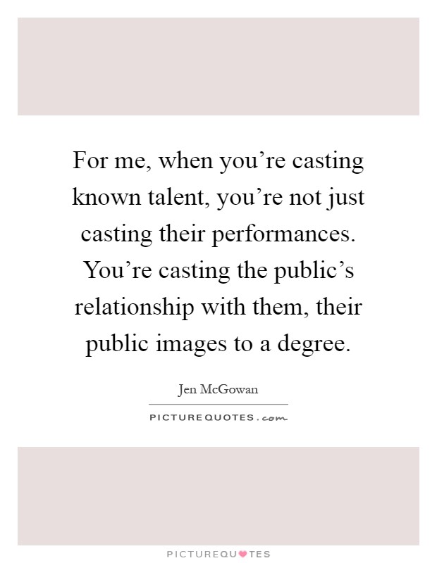 For me, when you're casting known talent, you're not just casting their performances. You're casting the public's relationship with them, their public images to a degree Picture Quote #1