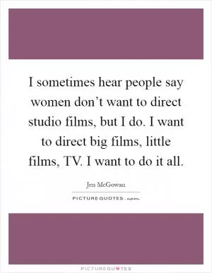 I sometimes hear people say women don’t want to direct studio films, but I do. I want to direct big films, little films, TV. I want to do it all Picture Quote #1