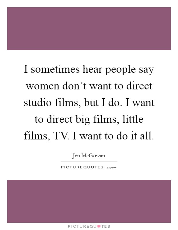 I sometimes hear people say women don't want to direct studio films, but I do. I want to direct big films, little films, TV. I want to do it all Picture Quote #1