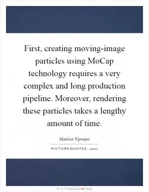 First, creating moving-image particles using MoCap technology requires a very complex and long production pipeline. Moreover, rendering these particles takes a lengthy amount of time Picture Quote #1