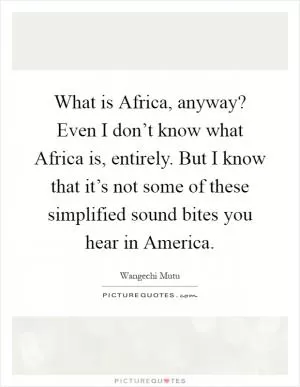 What is Africa, anyway? Even I don’t know what Africa is, entirely. But I know that it’s not some of these simplified sound bites you hear in America Picture Quote #1