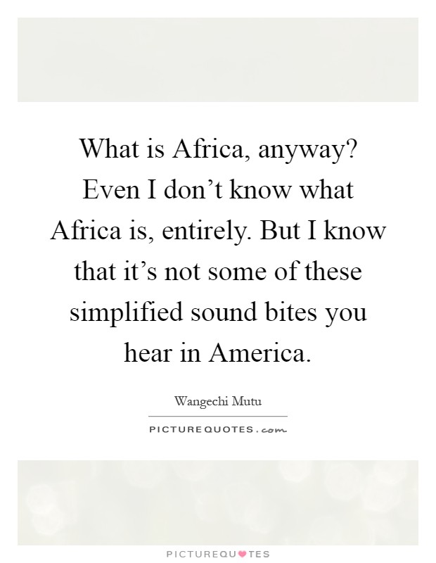 What is Africa, anyway? Even I don't know what Africa is, entirely. But I know that it's not some of these simplified sound bites you hear in America Picture Quote #1