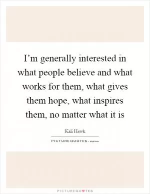 I’m generally interested in what people believe and what works for them, what gives them hope, what inspires them, no matter what it is Picture Quote #1