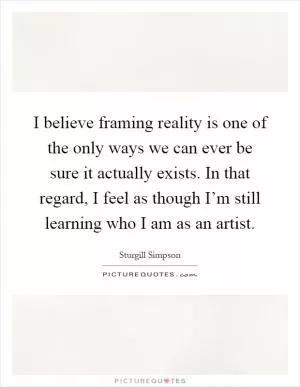 I believe framing reality is one of the only ways we can ever be sure it actually exists. In that regard, I feel as though I’m still learning who I am as an artist Picture Quote #1