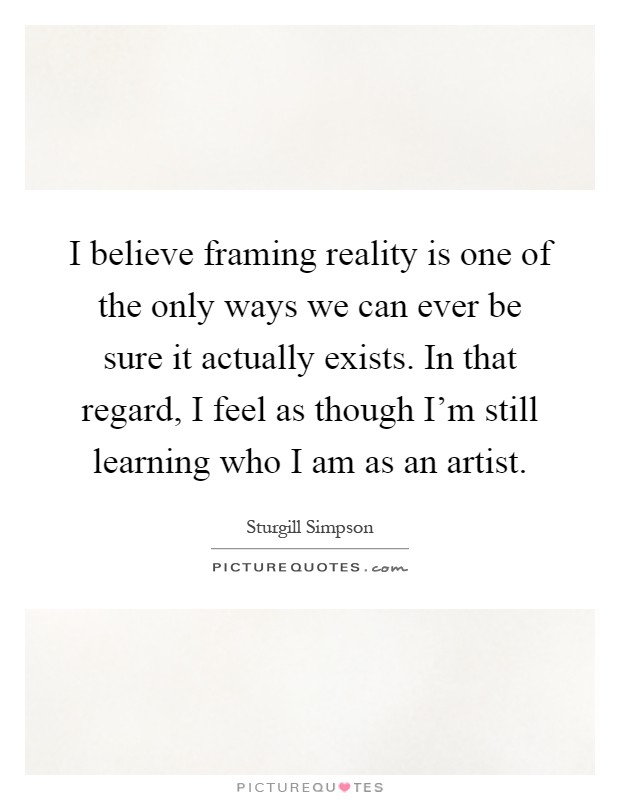 I believe framing reality is one of the only ways we can ever be sure it actually exists. In that regard, I feel as though I'm still learning who I am as an artist Picture Quote #1