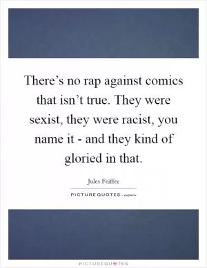 There’s no rap against comics that isn’t true. They were sexist, they were racist, you name it - and they kind of gloried in that Picture Quote #1