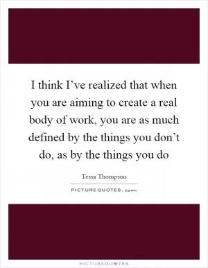 I think I’ve realized that when you are aiming to create a real body of work, you are as much defined by the things you don’t do, as by the things you do Picture Quote #1