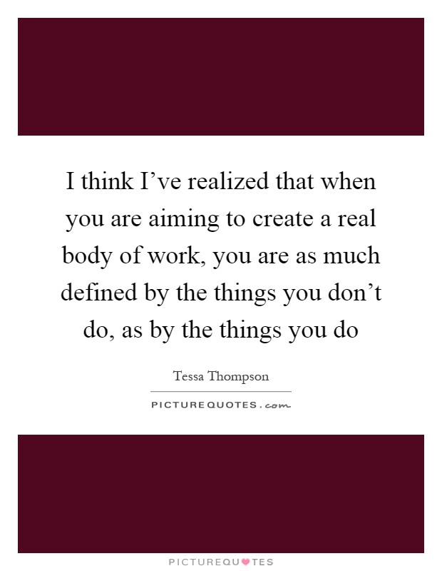 I think I've realized that when you are aiming to create a real body of work, you are as much defined by the things you don't do, as by the things you do Picture Quote #1