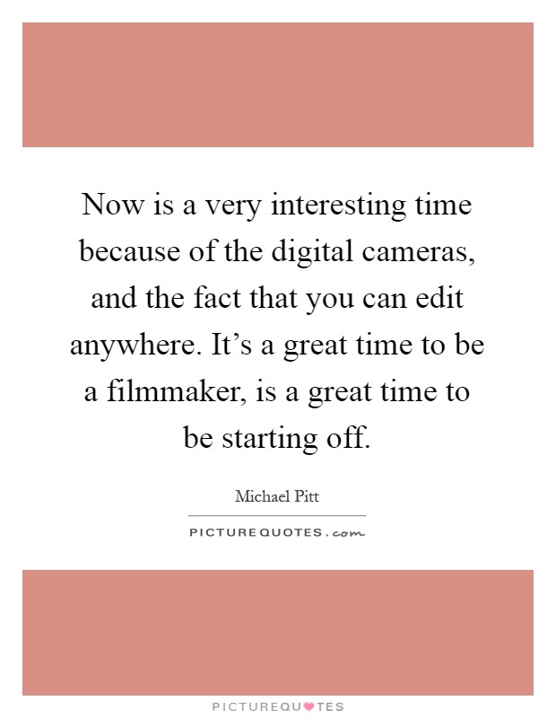 Now is a very interesting time because of the digital cameras, and the fact that you can edit anywhere. It's a great time to be a filmmaker, is a great time to be starting off Picture Quote #1