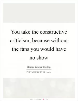 You take the constructive criticism, because without the fans you would have no show Picture Quote #1