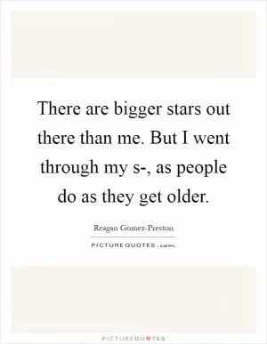 There are bigger stars out there than me. But I went through my s-, as people do as they get older Picture Quote #1
