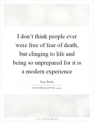 I don’t think people ever were free of fear of death, but clinging to life and being so unprepared for it is a modern experience Picture Quote #1