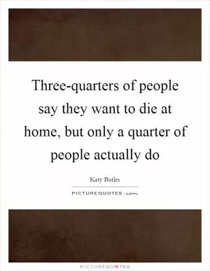 Three-quarters of people say they want to die at home, but only a quarter of people actually do Picture Quote #1