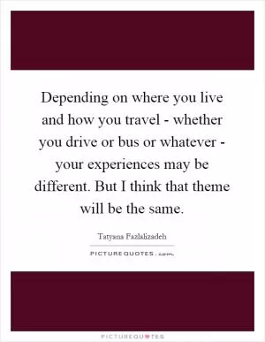 Depending on where you live and how you travel - whether you drive or bus or whatever - your experiences may be different. But I think that theme will be the same Picture Quote #1