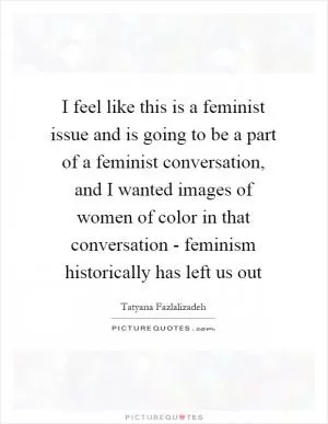 I feel like this is a feminist issue and is going to be a part of a feminist conversation, and I wanted images of women of color in that conversation - feminism historically has left us out Picture Quote #1