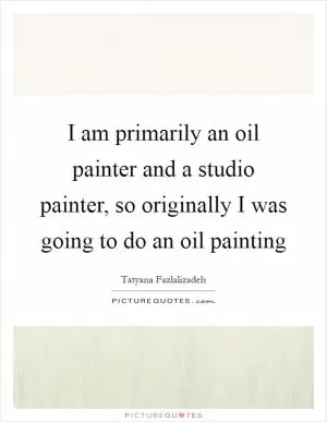 I am primarily an oil painter and a studio painter, so originally I was going to do an oil painting Picture Quote #1