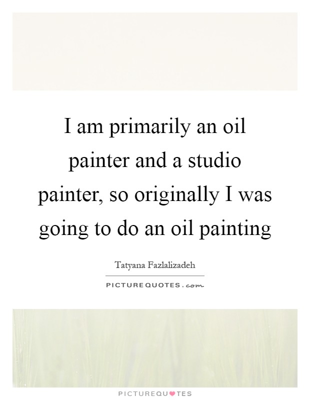 I am primarily an oil painter and a studio painter, so originally I was going to do an oil painting Picture Quote #1