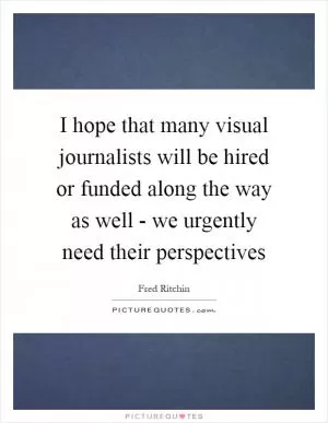 I hope that many visual journalists will be hired or funded along the way as well - we urgently need their perspectives Picture Quote #1
