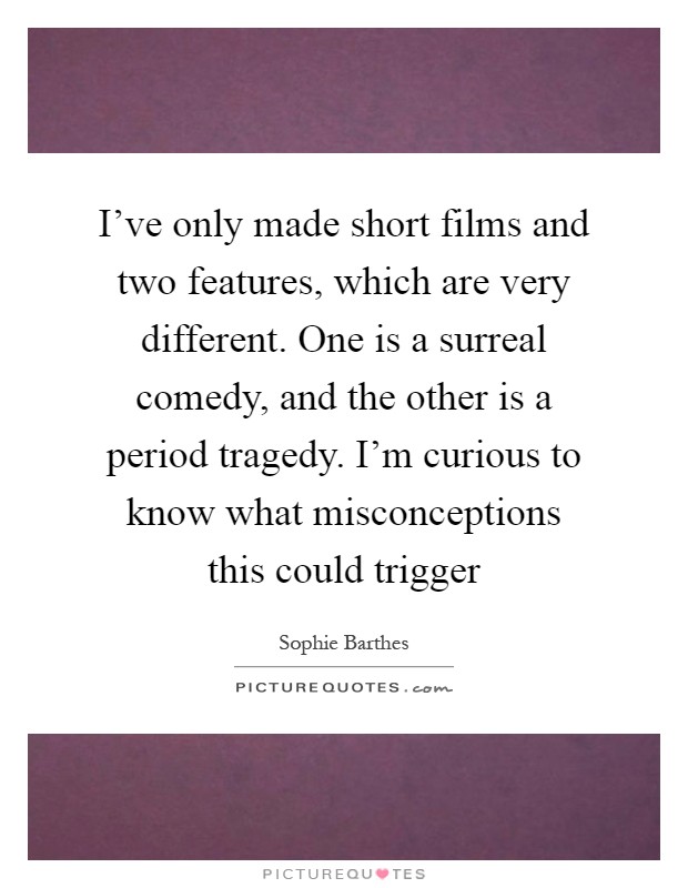 I've only made short films and two features, which are very different. One is a surreal comedy, and the other is a period tragedy. I'm curious to know what misconceptions this could trigger Picture Quote #1