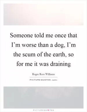 Someone told me once that I’m worse than a dog, I’m the scum of the earth, so for me it was draining Picture Quote #1