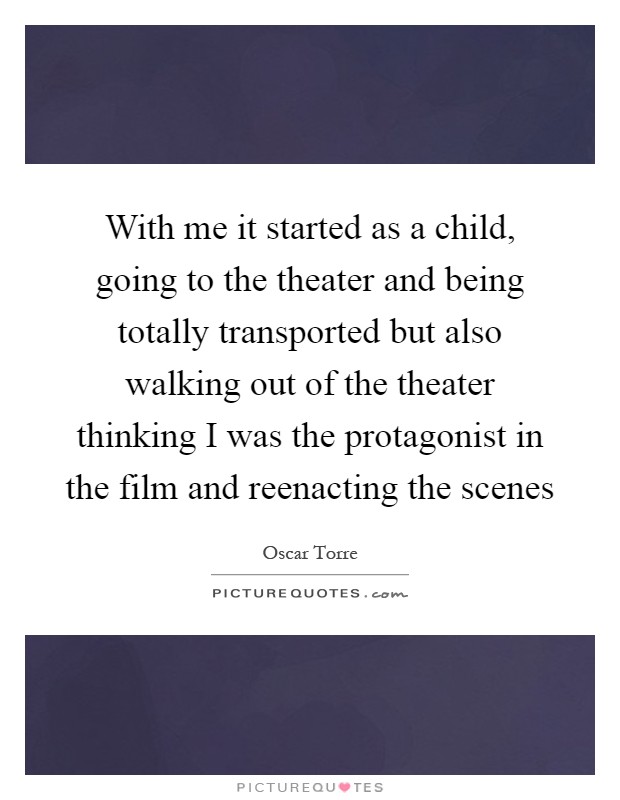 With me it started as a child, going to the theater and being totally transported but also walking out of the theater thinking I was the protagonist in the film and reenacting the scenes Picture Quote #1