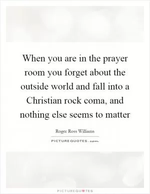 When you are in the prayer room you forget about the outside world and fall into a Christian rock coma, and nothing else seems to matter Picture Quote #1