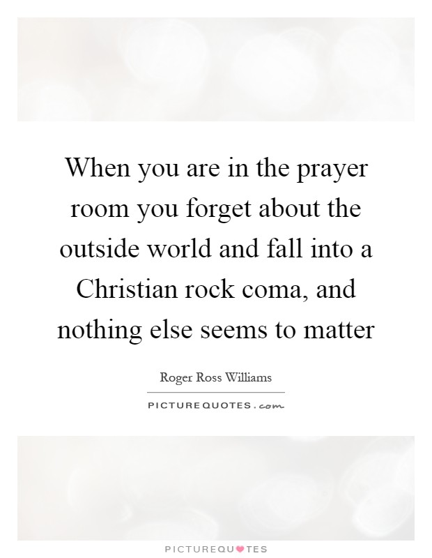 When you are in the prayer room you forget about the outside world and fall into a Christian rock coma, and nothing else seems to matter Picture Quote #1