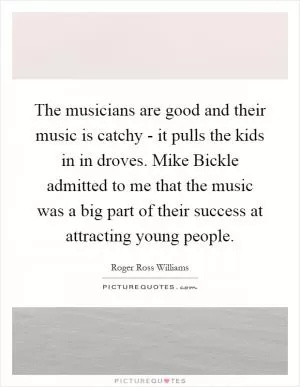 The musicians are good and their music is catchy - it pulls the kids in in droves. Mike Bickle admitted to me that the music was a big part of their success at attracting young people Picture Quote #1