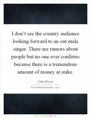 I don’t see the country audience looking forward to an out male singer. There are rumors about people but no one ever confirms because there is a tremendous amount of money at stake Picture Quote #1