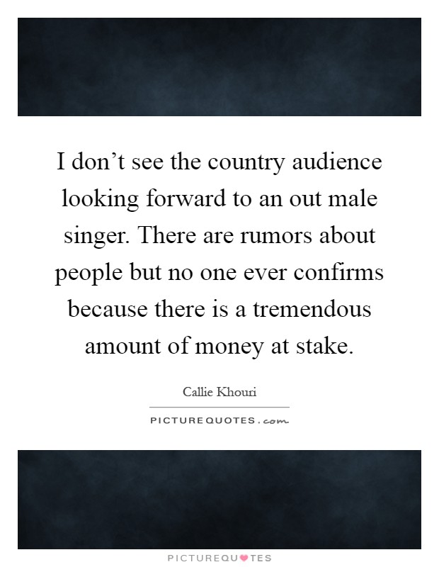 I don't see the country audience looking forward to an out male singer. There are rumors about people but no one ever confirms because there is a tremendous amount of money at stake Picture Quote #1