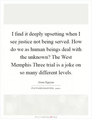 I find it deeply upsetting when I see justice not being served. How do we as human beings deal with the unknown? The West Memphis Three trial is a joke on so many different levels Picture Quote #1
