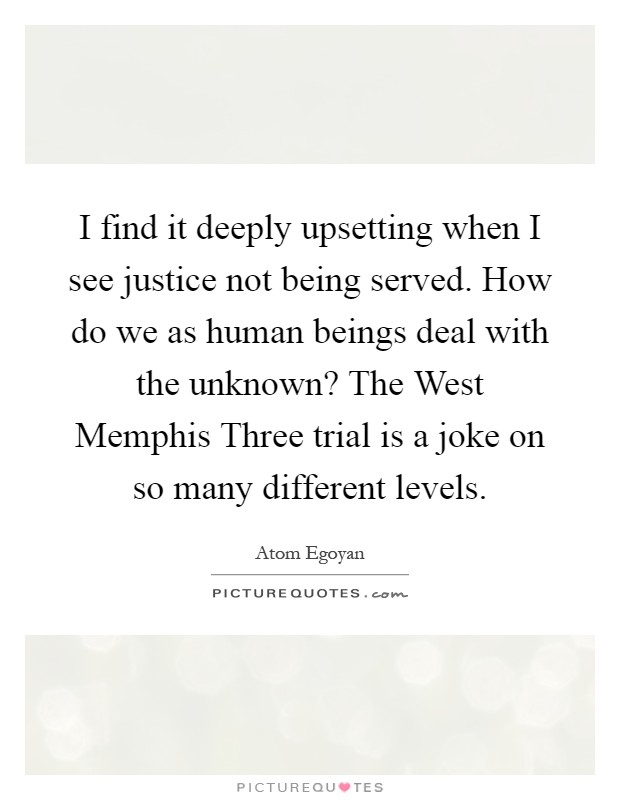 I find it deeply upsetting when I see justice not being served. How do we as human beings deal with the unknown? The West Memphis Three trial is a joke on so many different levels Picture Quote #1