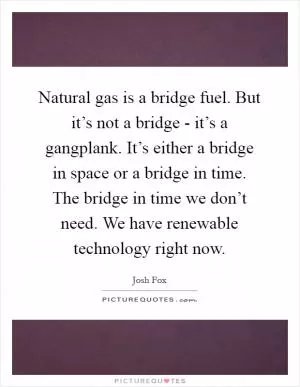 Natural gas is a bridge fuel. But it’s not a bridge - it’s a gangplank. It’s either a bridge in space or a bridge in time. The bridge in time we don’t need. We have renewable technology right now Picture Quote #1