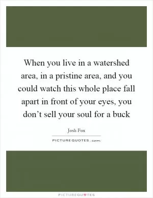 When you live in a watershed area, in a pristine area, and you could watch this whole place fall apart in front of your eyes, you don’t sell your soul for a buck Picture Quote #1