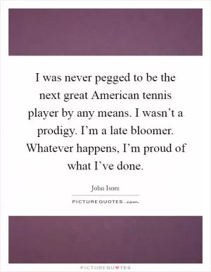 I was never pegged to be the next great American tennis player by any means. I wasn’t a prodigy. I’m a late bloomer. Whatever happens, I’m proud of what I’ve done Picture Quote #1