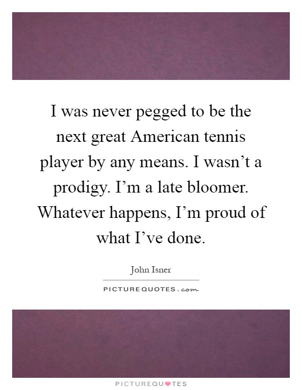 I was never pegged to be the next great American tennis player by any means. I wasn't a prodigy. I'm a late bloomer. Whatever happens, I'm proud of what I've done Picture Quote #1
