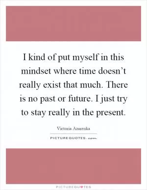I kind of put myself in this mindset where time doesn’t really exist that much. There is no past or future. I just try to stay really in the present Picture Quote #1