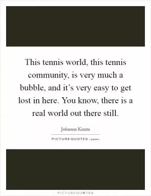 This tennis world, this tennis community, is very much a bubble, and it’s very easy to get lost in here. You know, there is a real world out there still Picture Quote #1