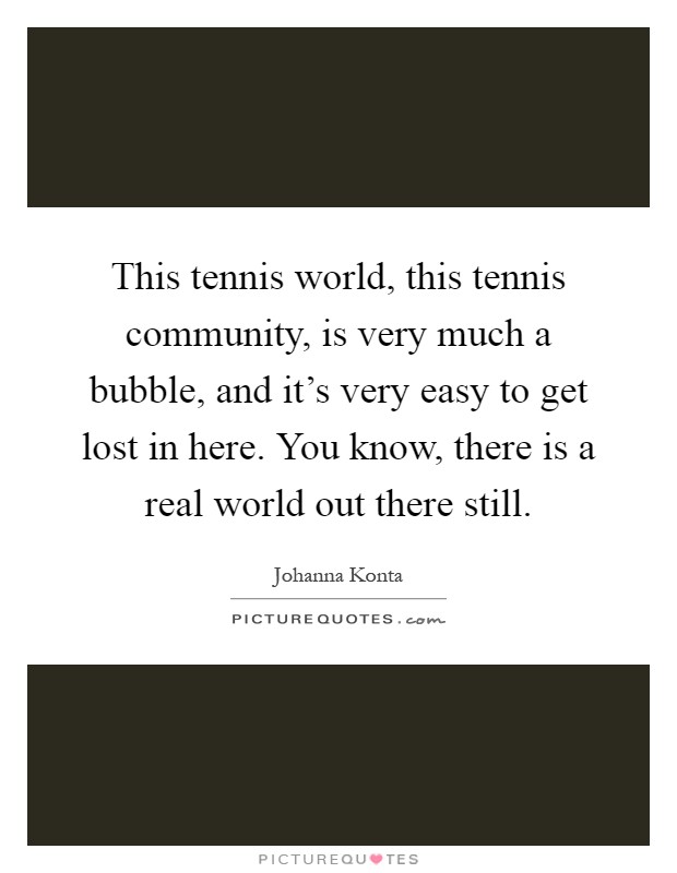 This tennis world, this tennis community, is very much a bubble, and it's very easy to get lost in here. You know, there is a real world out there still Picture Quote #1
