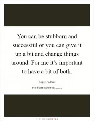 You can be stubborn and successful or you can give it up a bit and change things around. For me it’s important to have a bit of both Picture Quote #1