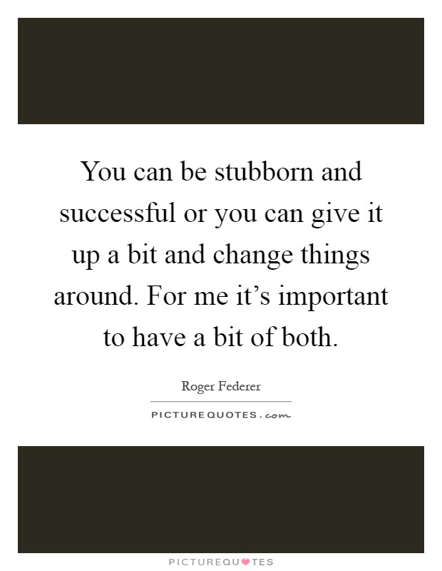 You can be stubborn and successful or you can give it up a bit and change things around. For me it's important to have a bit of both Picture Quote #1