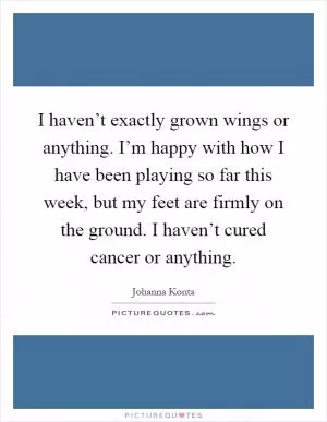 I haven’t exactly grown wings or anything. I’m happy with how I have been playing so far this week, but my feet are firmly on the ground. I haven’t cured cancer or anything Picture Quote #1