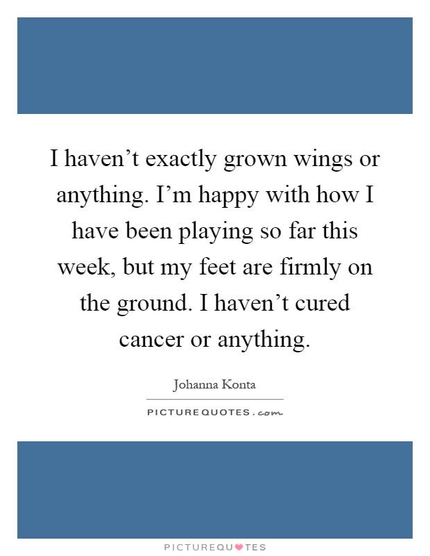 I haven't exactly grown wings or anything. I'm happy with how I have been playing so far this week, but my feet are firmly on the ground. I haven't cured cancer or anything Picture Quote #1