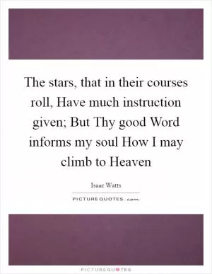 The stars, that in their courses roll, Have much instruction given; But Thy good Word informs my soul How I may climb to Heaven Picture Quote #1