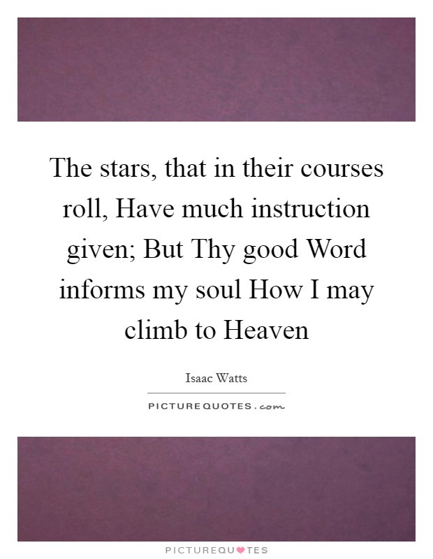 The stars, that in their courses roll, Have much instruction given; But Thy good Word informs my soul How I may climb to Heaven Picture Quote #1