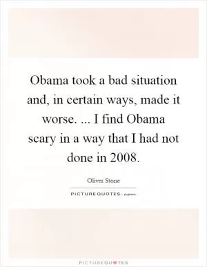 Obama took a bad situation and, in certain ways, made it worse. ... I find Obama scary in a way that I had not done in 2008 Picture Quote #1