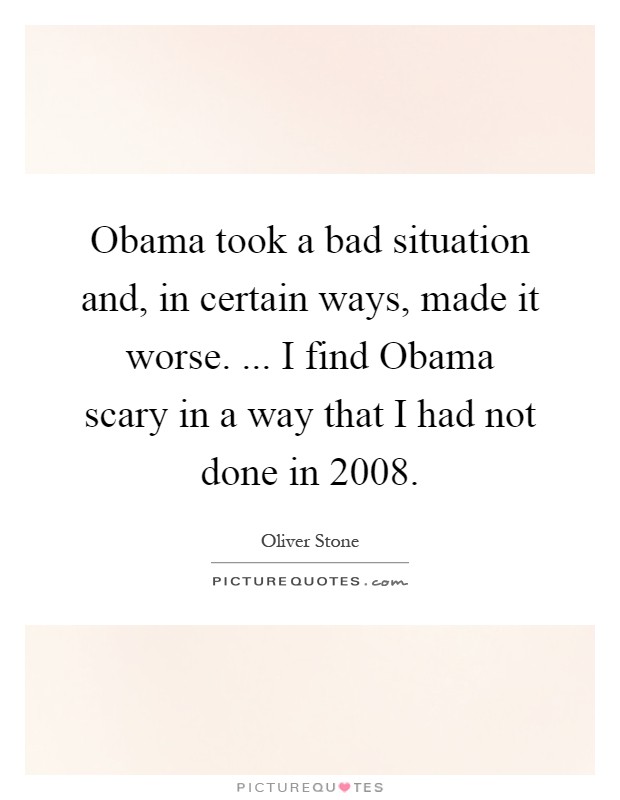 Obama took a bad situation and, in certain ways, made it worse. ... I find Obama scary in a way that I had not done in 2008 Picture Quote #1