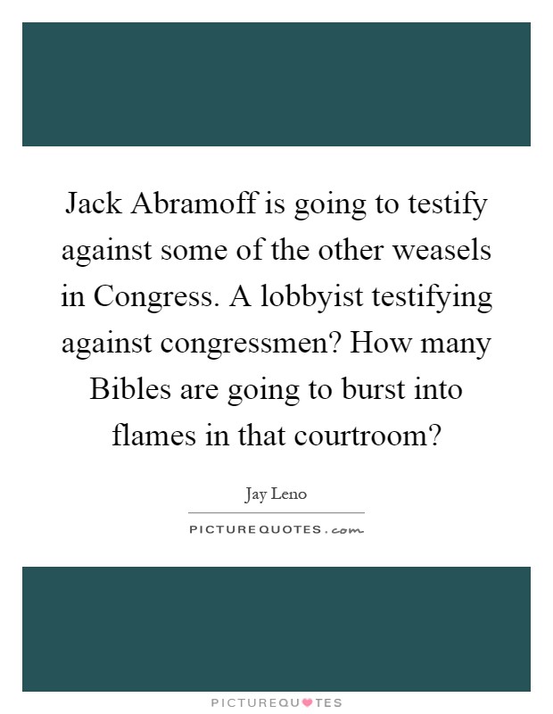 Jack Abramoff is going to testify against some of the other weasels in Congress. A lobbyist testifying against congressmen? How many Bibles are going to burst into flames in that courtroom? Picture Quote #1